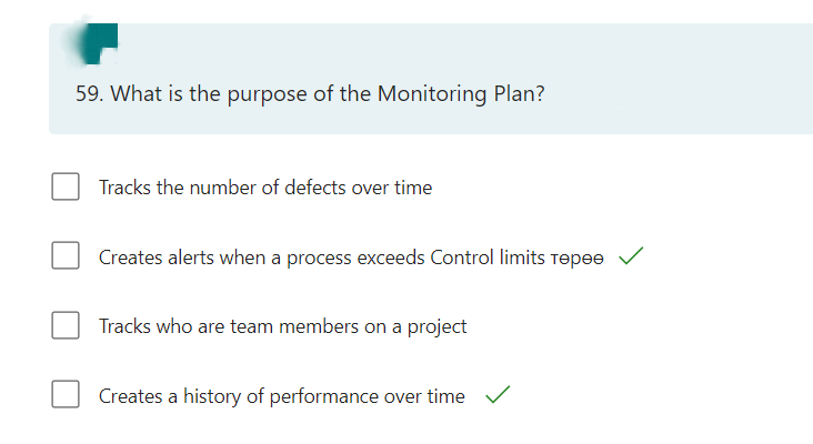 59. What is the purpose of the Monitoring Plan?
Tracks the number of defects over time
Creates alerts when a process exceeds Control limits Tepee
Tracks who are team members on a project
Creates a history of performance over time ✓