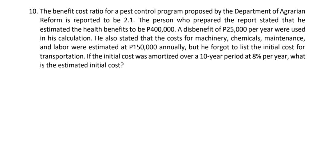 10. The benefit cost ratio for a pest control program proposed by the Department of Agrarian
Reform is reported to be 2.1. The person who prepared the report stated that he
estimated the health benefits to be P400,000. A disbenefit of P25,000 per year were used
in his calculation. He also stated that the costs for machinery, chemicals, maintenance,
and labor were estimated at P150,000 annually, but he forgot to list the initial cost for
transportation. If the initial cost was amortized over a 10-year period at 8% per year, what
is the estimated initial cost?