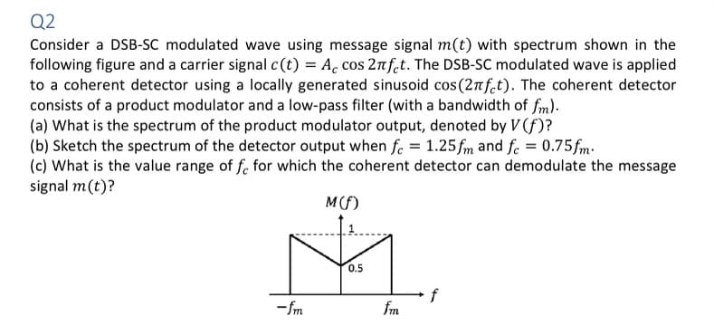 Q2
Consider a DSB-SC modulated wave using message signal m(t) with spectrum shown in the
following figure and a carrier signal c(t) = Ac cos 2nfet. The DSB-SC modulated wave is applied
to a coherent detector using a locally generated sinusoid cos (2πfet). The coherent detector
consists of a product modulator and a low-pass filter (with a bandwidth of fm).
(a) What is the spectrum of the product modulator output, denoted by V(f)?
(b) Sketch the spectrum of the detector output when f = 1.25fm and fe = 0.75fm.
(c) What is the value range of fe for which the coherent detector can demodulate the message
signal m(t)?
M (f)
M
0.5
-fm
fm
f