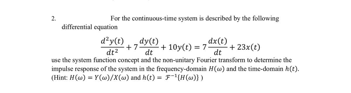 2.
For the continuous-time system is described by the following
differential equation
d²y(t)
dt²
+7
dy(t)
dt
dx(t)
+ 10y(t) = 7
+ 23x(t)
dt
use the system function concept and the non-unitary Fourier transform to determine the
impulse response of the system in the frequency-domain H(w) and the time-domain h(t).
(Hint: H(w) = Y(w)/X(w) and h(t) =
=
F-¹{H(w)})