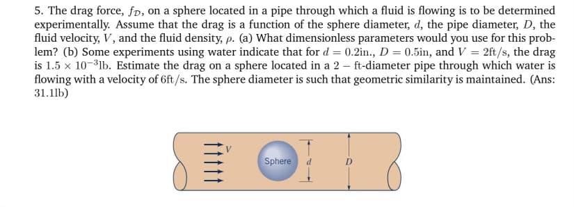 5. The drag force, fd, on a sphere located in a pipe through which a fluid is flowing is to be determined
experimentally. Assume that the drag is a function of the sphere diameter, d, the pipe diameter, D, the
fluid velocity, V, and the fluid density, p. (a) What dimensionless parameters would you use for this prob-
lem? (b) Some experiments using water indicate that for d = 0.2in., D = 0.5in, and V = 2ft/s, the drag
is 1.5 x 10-3lb. Estimate the drag on a sphere located in a 2 - ft-diameter pipe through which water is
flowing with a velocity of 6ft/s. The sphere diameter is such that geometric similarity is maintained. (Ans:
31.11b)
Sphere