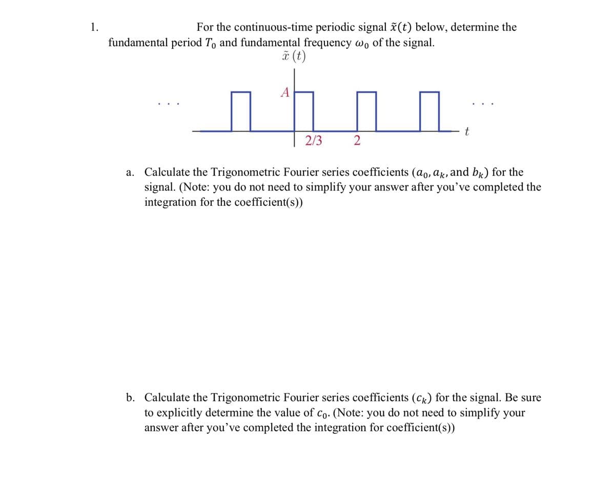 1.
For the continuous-time periodic signal x(t) below, determine the
fundamental period To and fundamental frequency wo of the signal.
x (t)
A
2/3
2
t
a. Calculate the Trigonometric Fourier series coefficients (ao, ak, and bk) for the
signal. (Note: you do not need to simplify your answer after you've completed the
integration for the coefficient(s))
b. Calculate the Trigonometric Fourier series coefficients (Ck) for the signal. Be sure
to explicitly determine the value of Co. (Note: you do not need to simplify your
answer after you've completed the integration for coefficient(s))
