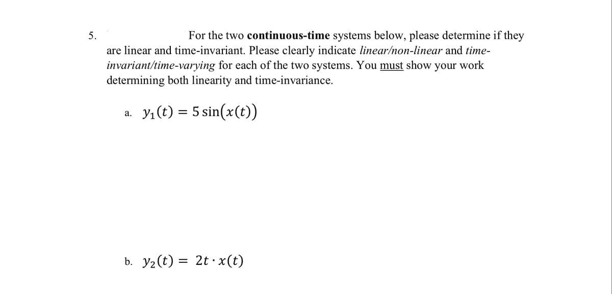 5.
For the two continuous-time systems below, please determine if they
are linear and time-invariant. Please clearly indicate linear/non-linear and time-
invariant/time-varying for each of the two systems. You must show your work
determining both linearity and time-invariance.
a. Y₁(t) = 5 sin(x(t))
b. Y₂(t) = 2t ·x(t)