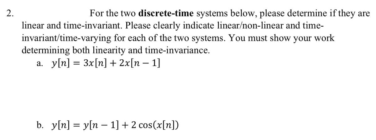 2.
For the two discrete-time systems below, please determine if they are
linear and time-invariant. Please clearly indicate linear/non-linear and time-
invariant/time-varying for each of the two systems. You must show your work
determining both linearity and time-invariance.
a. y[n] = 3x[n] + 2x[n − 1]
b. y[n]y[n 1] + 2 cos(x[n])