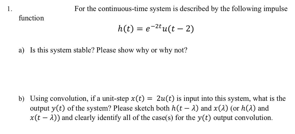 1.
function
For the continuous-time system is described by the following impulse
h(t) = e-²tu(t - 2)
a) Is this system stable? Please show why or why not?
b) Using convolution, if a unit-step x(t)
2u(t) is input into this system, what is the
output y(t) of the system? Please sketch both h(t – λ) and x(1) (or h(2) and
x(t - 2)) and clearly identify all of the case(s) for the y(t) output convolution.
=