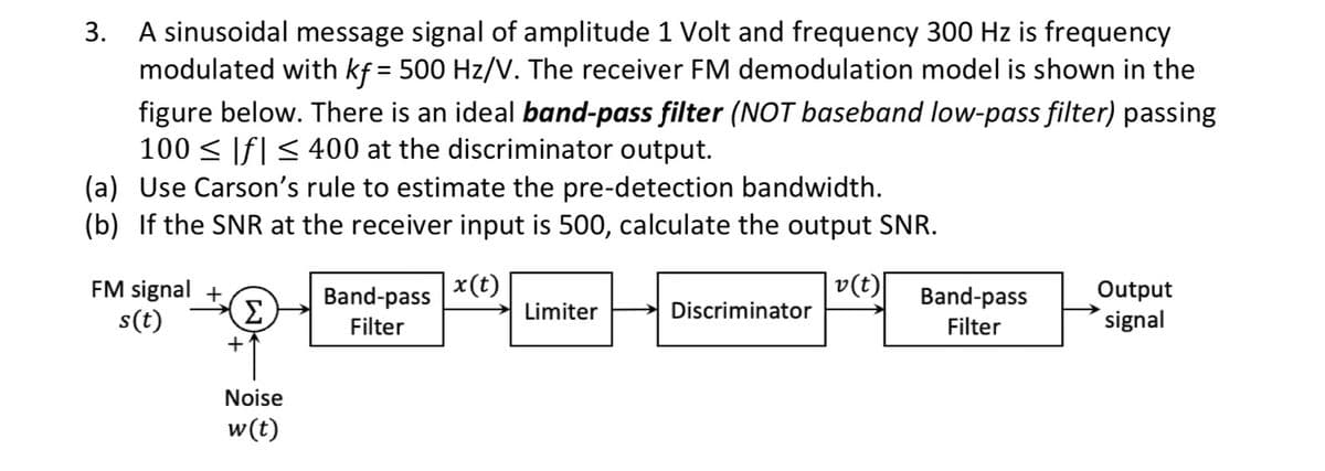3.
A sinusoidal message signal of amplitude 1 Volt and frequency 300 Hz is frequency
modulated with kf = 500 Hz/V. The receiver FM demodulation model is shown in the
figure below. There is an ideal band-pass filter (NOT baseband low-pass filter) passing
100 ≤ |f| ≤ 400 at the discriminator output.
(a) Use Carson's rule to estimate the pre-detection bandwidth.
(b) If the SNR at the receiver input is 500, calculate the output SNR.
FM signal
s(t)
Σ
Band-pass
Filter
x(t)
Limiter
Noise
w(t)
v(t)
Discriminator
Band-pass
Filter
Output
signal