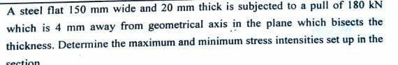 A steel flat 150 mm wide and 20 mm thick is subjected to a pull of 180 kN
which is 4 mm away from geometrical axis in the plane which bisects the
thickness. Determine the maximum and minimum stress intensities set up in the
section
