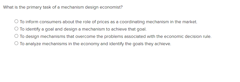 What is the primary task of a mechanism design economist?
To inform consumers about the role of prices as a coordinating mechanism in the market.
O To identify a goal and design a mechanism to achieve that goal.
To design mechanisms that overcome the problems associated with the economic decision rule.
To analyze mechanisms in the economy and identify the goals they achieve.