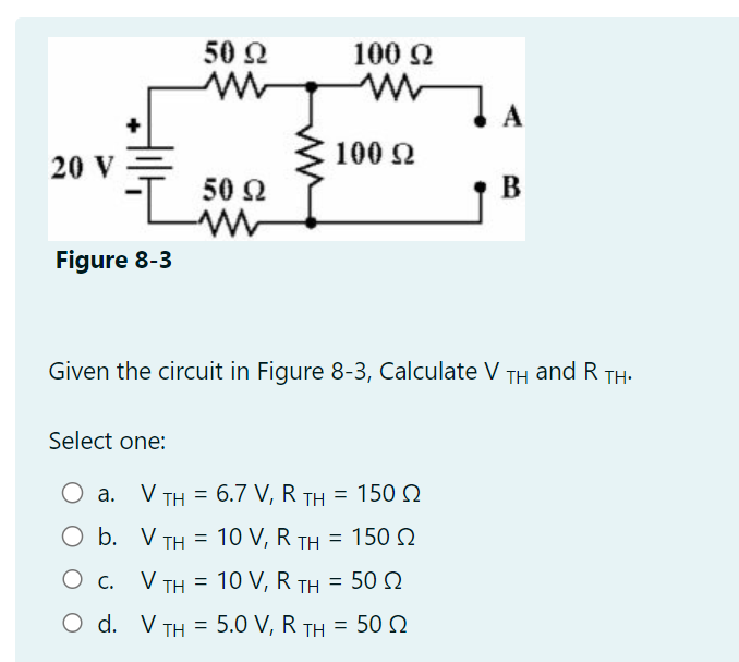 20 V
Figure 8-3
50 Ω
www
50 Ω
-WW
b.
O c.
100 Ω
100 Ω
Given the circuit in Figure 8-3, Calculate V TH and R TH.
Select one:
O a. V TH = 6.7 V, R TH = 150 Ω
O
V TH = 10 V, R TH = 150 Ω
V TH = 10 V, R TH = 50 Ω
O d. V TH= 5.0 V, R TH=502
B