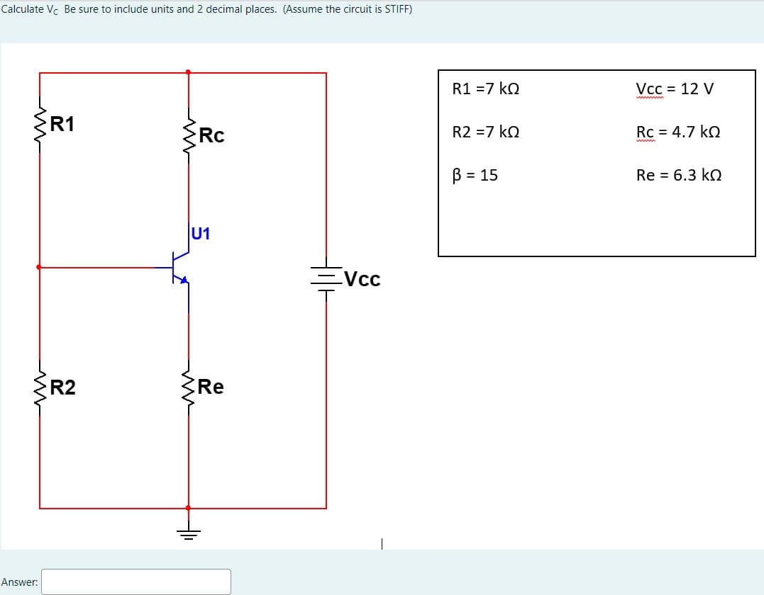 Calculate Vc Be sure to include units and 2 decimal places. (Assume the circuit is STIFF)
{R1
ww
Answer:
R2
Rc
U1
Re
+₁
Vcc
R1 =7kQ
R2 = 7 KQ
B = 15
Vcc = 12 V
Rc = 4.7 kQ
Re = 6.3 kQ