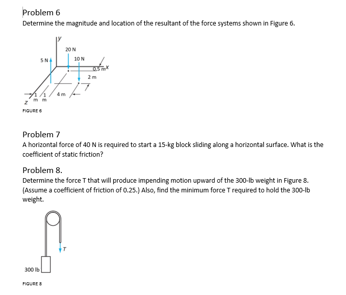 Problem 6
Determine the magnitude and location of the resultant of the force systems shown in Figure 6.
SNA
M
71/1
mm
Z
FIGURE 6
300 lb
20 N
4m
FIGURE 8
10 N
0.5mx
Problem 7
A horizontal force of 40 N is required to start a 15-kg block sliding along a horizontal surface. What is the
coefficient of static friction?
2 m
Problem 8.
Determine the force T that will produce impending motion upward of the 300-lb weight in Figure 8.
(Assume a coefficient of friction of 0.25.) Also, find the minimum force T required to hold the 300-lb
weight.