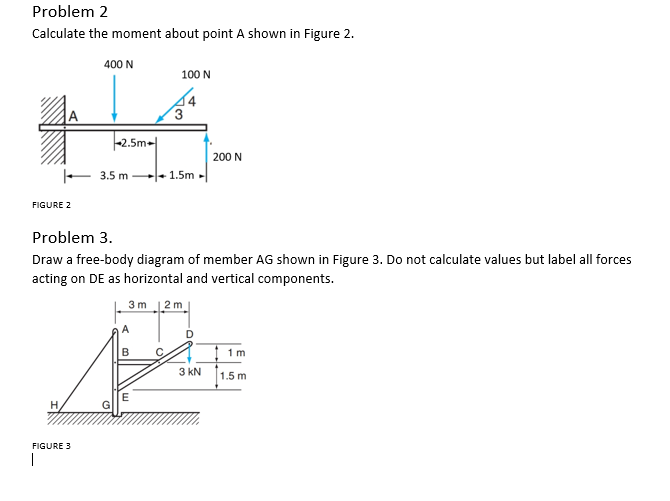 Problem 2
Calculate the moment about point A shown in Figure 2.
FIGURE 2
400 N
H
2.5m
FIGURE 3
3.5 m
100 N
3
1.5m
Problem 3.
Draw a free-body diagram of member AG shown in Figure 3. Do not calculate values but label all forces
acting on DE as horizontal and vertical components.
200 N
3m 12m
D
PE
3 KN 1.5 m
E
1m