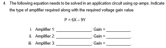 4. The following equation needs to be solved in an application circuit using op-amps. Indicate
the type of amplifier required along with the required voltage gain value.
P = 6X-9Y
i. Amplifier 1:
ii. Amplifier 2:
iii. Amplifier 3:
Gain =
Gain =
Gain =
