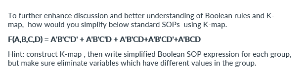 To further enhance discussion and better understanding of Boolean rules and K-
map, how would you simplify below standard SOPs using K-map.
F(A,B,C,D) = A'B'C'D' + A'B'C'D + A'B'CD+A'B'CD'+A'BCD
Hint: construct K-map, then write simplified Boolean SOP expression for each group,
but make sure eliminate variables which have different values in the group.