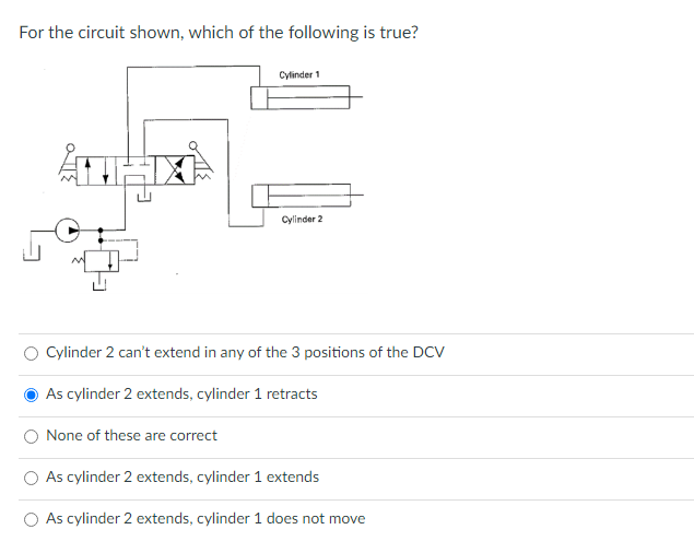 For the circuit shown, which of the following is true?
Cylinder 1
None of these are correct
Cylinder 2
Cylinder 2 can't extend in any of the 3 positions of the DCV
As cylinder 2 extends, cylinder 1 retracts
As cylinder 2 extends, cylinder 1 extends
As cylinder 2 extends, cylinder 1 does not move