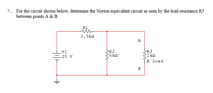 7. For the circuit shown below, determine the Norton equivalent circuit as seen by the load resistance R3
between points A & B
vl
25 V
R1
3.5kg
R2
6kg
A
B
>R3
2kQ
R Load.