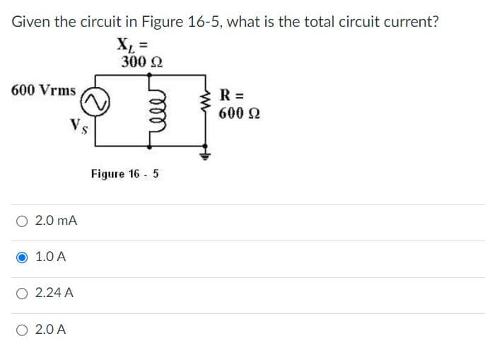Given the circuit in Figure 16-5, what is the total circuit current?
XL =
300 Ω
600 Vrms
O 2.0 MA
1.0 A
Vs
O 2.24 A
O 2.0 A
Figure 165
R =
600 Ω