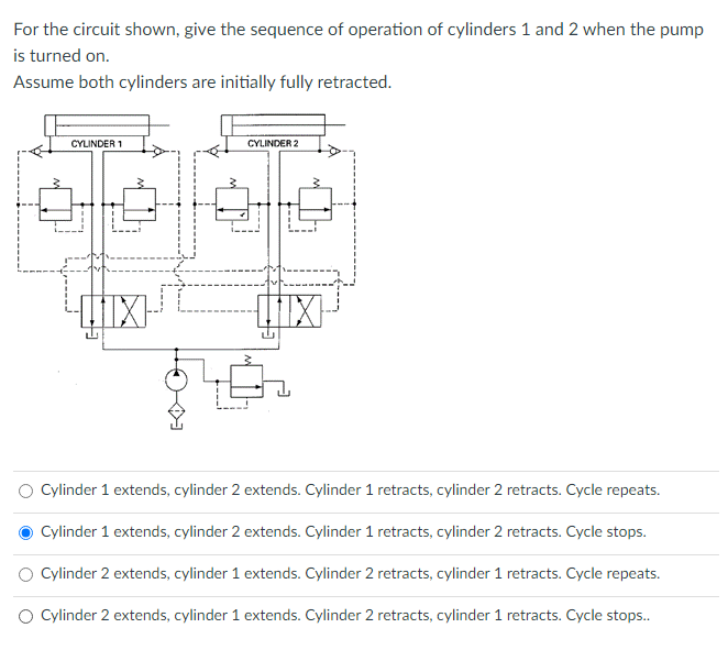 For the circuit shown, give the sequence of operation of cylinders 1 and 2 when the pump
is turned on.
Assume both cylinders are initially fully retracted.
CYLINDER 1
CYLINDER 2
Cylinder 1 extends, cylinder 2 extends. Cylinder 1 retracts, cylinder 2 retracts. Cycle repeats.
Cylinder 1 extends, cylinder 2 extends. Cylinder 1 retracts, cylinder 2 retracts. Cycle stops.
Cylinder 2 extends, cylinder 1 extends. Cylinder 2 retracts, cylinder 1 retracts. Cycle repeats.
O Cylinder 2 extends, cylinder 1 extends. Cylinder 2 retracts, cylinder 1 retracts. Cycle stops..