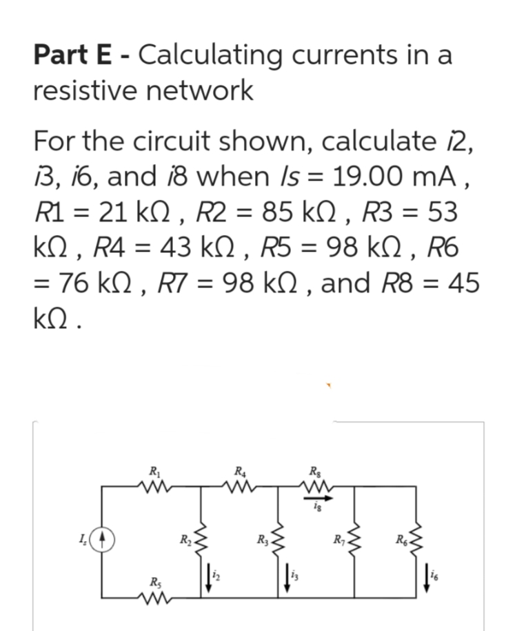 Part E - Calculating currents in a
resistive network
For the circuit shown, calculate 12,
13, 16, and 18 when Is = 19.00 mA,
R1 = 21 kQ, R2 = 85 kN, R3 = 53
ΚΩ, R4 = 43 ΚΩ, R5 = 98 ΚΩ, R6
= 76 KQ, R7 = 98 kQ, and R8 = 45
ΚΩ.
R₁
R₁
www
R₂
R₁
R3.
Rg
R₁
R6-