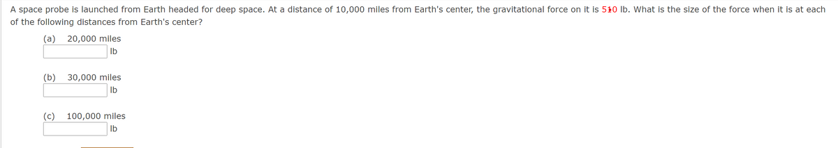 A space probe is launched from Earth headed for deep space. At a distance of 10,000 miles from Earth's center, the gravitational force on it is 510 lb. What is the size of the force when it is at each
of the following distances from Earth's center?
(a) 20,000 miles
Ib
(b) 30,000 miles
Ib
(c)
100,000 miles
Ib
