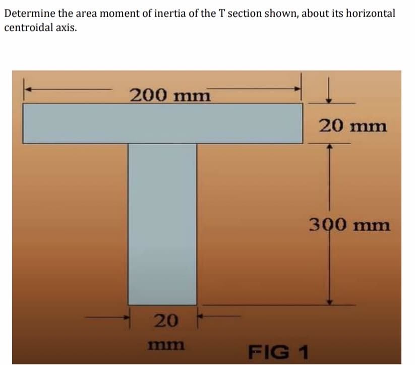 Determine the area moment of inertia of the T section shown, about its horizontal
centroidal axis.
200 mm
20 mm
300 mm
20
mm
FIG 1

