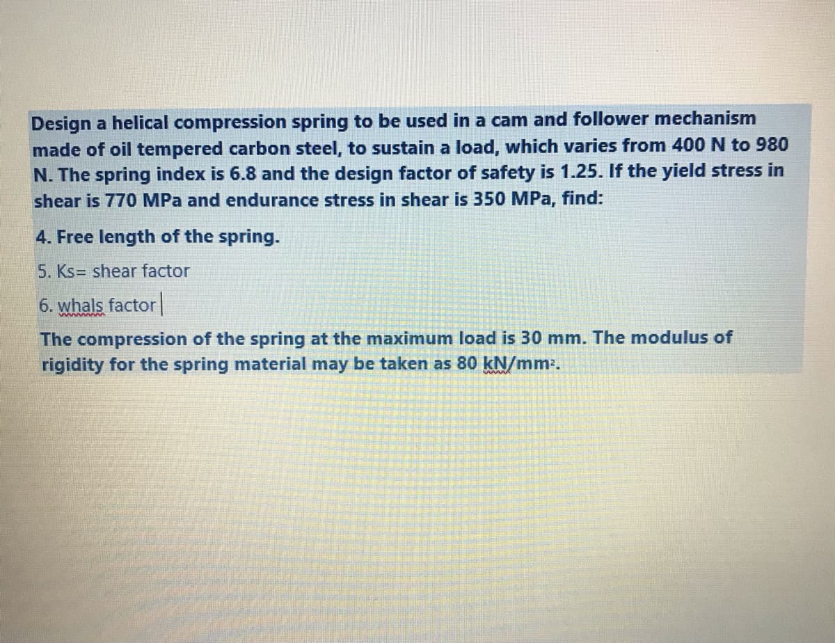 Design a helical compression spring to be used in a cam and follower mechanism
made of oil tempered carbon steel, to sustain a load, which varies from 400 N to 980
N. The spring index is 6.8 and the design factor of safety is 1.25. If the yield stress in
shear is 770 MPa and endurance stress in shear is 350 MPa, find:
4. Free length of the spring.
5. Ks= shear factor
6. whals factor
The compression of the spring at the maximum load is 30 mm. The modulus of
rigidity for the spring material may be taken as 80 kN/mm-.
