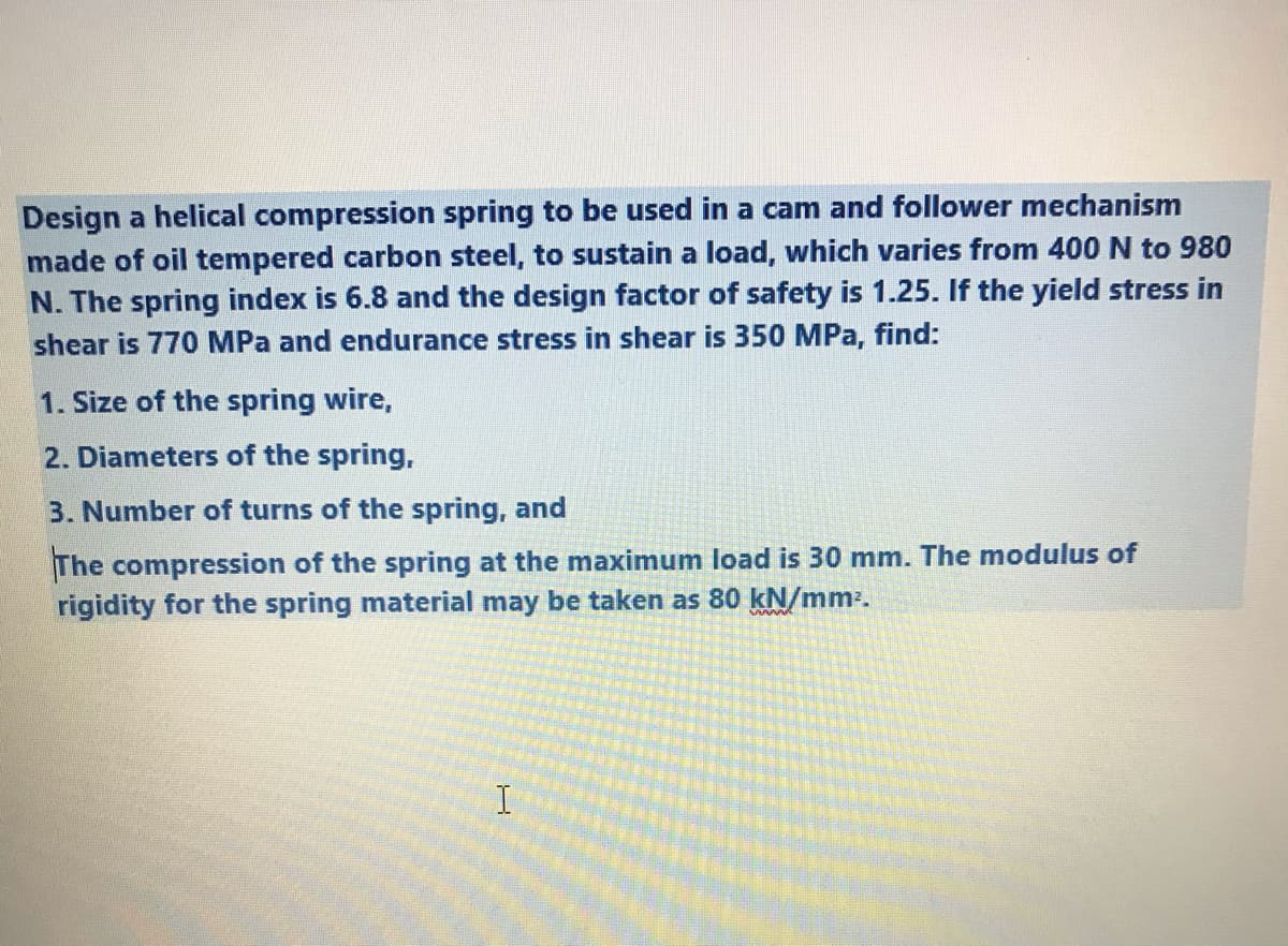 Design a helical compression spring to be used in a cam and follower mechanism
made of oil tempered carbon steel, to sustain a load, which varies from 400 N to 980
N. The spring index is 6.8 and the design factor of safety is 1.25. If the yield stress in
shear is 770 MPa and endurance stress in shear is 350 MPa, find:
1. Size of the spring wire,
2. Diameters of the spring,
3. Number of turns of the spring, and
The compression of the spring at the maximum load is 30 mm. The modulus of
rigidity for the spring material may be taken as 80 kN/mm.
I
