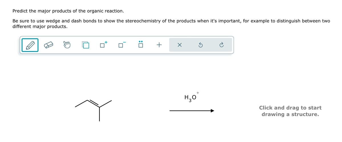 Predict the major products of the organic reaction.
Be sure to use wedge and dash bonds to show the stereochemistry of the products when it's important, for example to distinguish between two
different major products.
+
+
☑
H₂O
Click and drag to start
drawing a structure.