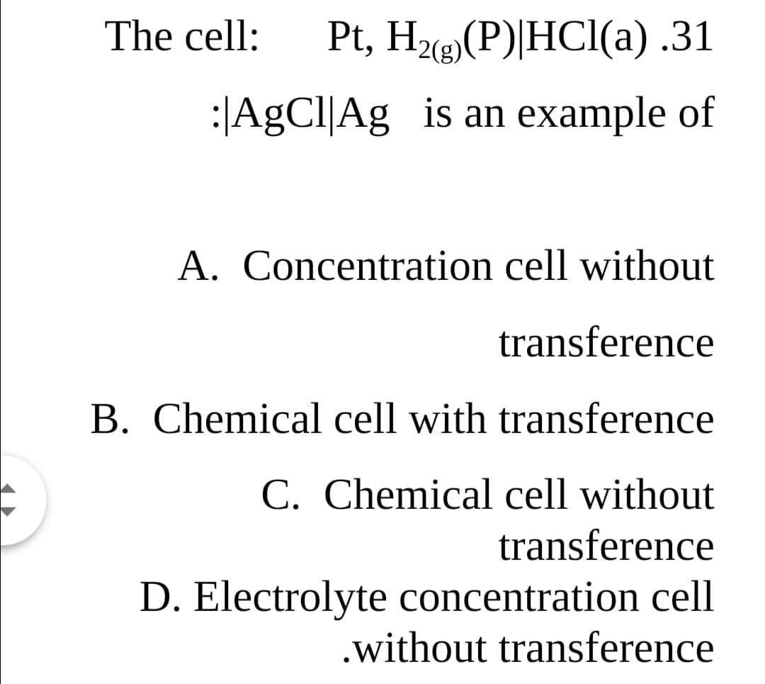The cell:
Pt, Hz(P)|HCl(a) .31
2(g)
:|AgCl|Ag is an example of
A. Concentration cell without
transference
B. Chemical cell with transference
C. Chemical cell without
transference
D. Electrolyte concentration cell
.without transference
