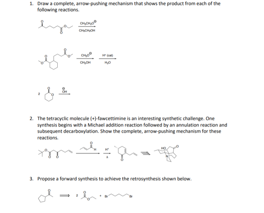 1. Draw a complete, arrow-pushing mechanism that shows the product from each of the
following reactions.
eya
CH,CH,0°
CHsCH,OH
CH,0º
H* (cat)
CH,OH
OH
2. The tetracyclic molecule (+)-fawcettimine is an interesting synthetic challenge. One
synthesis begins with a Michael addition reaction followed by an annulation reaction and
subsequent decarboxylation. Show the complete, arrow-pushing mechanism for these
reactions.
H*
3. Propose a forward synthesis to achieve the retrosynthesis shown below.
