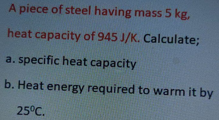A piece of steel having mass 5 kg,
heat capacity of 945 J/K. Calculate;
a. specific heat capacity
b. Heat energy required to warm it by
25°C.