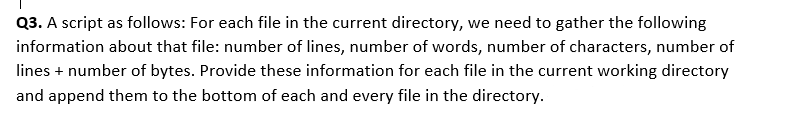 Q3. A script as follows: For each file in the current directory, we need to gather the following
information about that file: number of lines, number of words, number of characters, number of
lines + number of bytes. Provide these information for each file in the current working directory
and append them to the bottom of each and every file in the directory.
