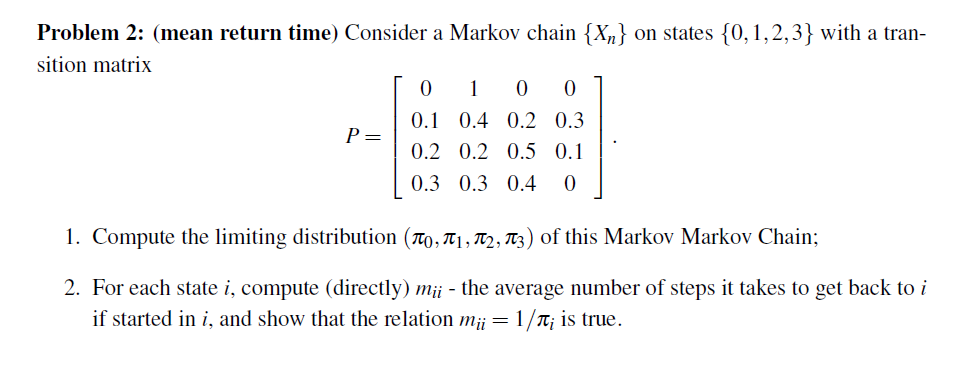 Problem 2: (mean return time) Consider a Markov chain {X„} on states {0,1,2,3} with a tran-
sition matrix
1
0.1 0.4 0.2 0.3
P=
0.2 0.2 0.5 0.1
0.3 0.3 0.4
1. Compute the limiting distribution (T0, T1, T2, T3) of this Markov Markov Chain;
2. For each state i, compute (directly) m¡¡ - the average number of steps it takes to get back to i
if started in i, and show that the relation m¡¡ = 1/T; is true.
