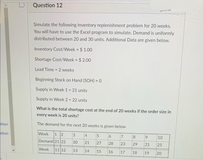 Question 12
Simulate the following inventory replenishment problem for 20 weeks.
You will have to use the Excel program to simulate. Demand is uniformly
distributed between 20 and 30 units. Additional Data are given below.
Inventory Cost/Week = $ 1.00
Shortage Cost/Week = $ 2.00
Lead Time = 2 weeks
%3D
Beginning Stock on Hand (SOH) = 0
%3D
Supply in Week 1 = 21 units
%3!
Supply in Week 2= 22 units
What is the total shortage cost at the end of 20 weeks if the order size in
every week is 20 units?
tion
The demand for the next 20 weeks is given below
ation
Week 1 2
Demand 21 22
4
10
30
21
27
28
23
29
21
25
Week
11 12
13
14
15
17
16
18
19
20
CO
