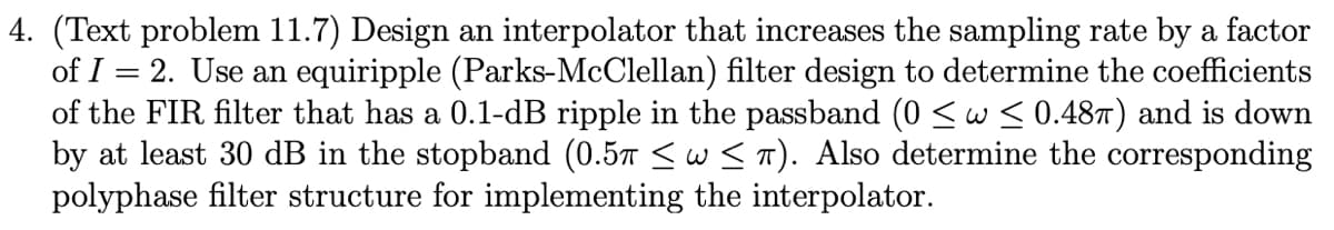 4. (Text problem 11.7) Design an interpolator that increases the sampling rate by a factor
of I = 2. Use an equiripple (Parks-McClellan) filter design to determine the coefficients
of the FIR filter that has a 0.1-dB ripple in the passband (0 <w < 0.48T) and is down
by at least 30 dB in the stopband (0.57 <w S T). Also determine the corresponding
polyphase filter structure for implementing the interpolator.
