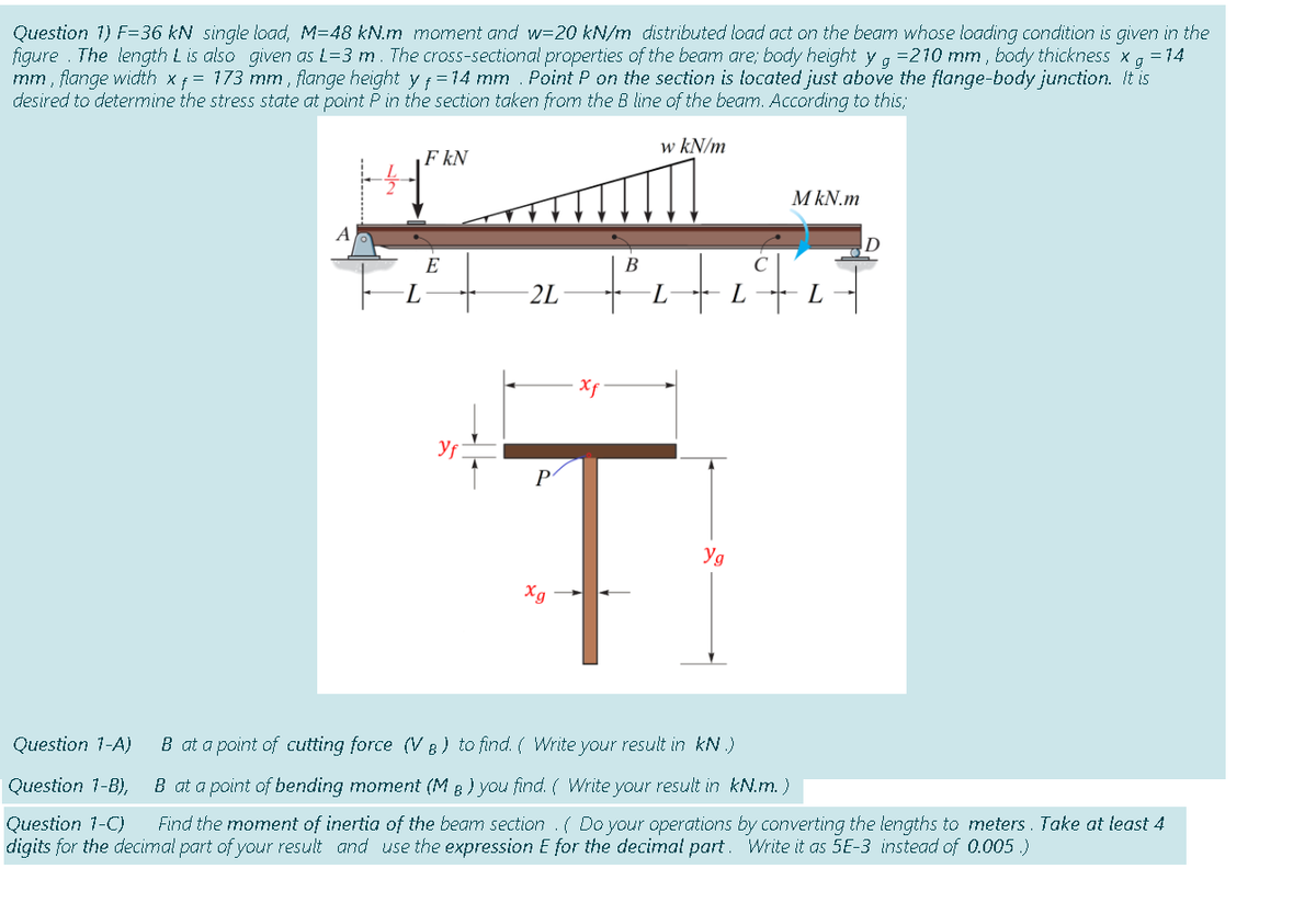 Question 1) F=36 kN single load, M=48 kN.m moment and w=20 kN/m distributed load act on the beamn whose loading condition is given in the
figure . The length L is also given as L=3 m. The cross-sectional properties of the beam are; body height y a =210 mm , body thickness x, = 14
mm , flange width xf = 173 mm , flange height yf =14 mm . Point P on the section is located just above the flange-body junction. It is
desired to determine the stress state at point Pin the section taken from the B line of the beam. According to this;
g
w kN/m
F kN
M kN.m
A
E
В
2L
L.
L
Xf
P
Yg
Xg
Question 1-A)
B at a point of cutting force (V B ) to find. ( Write your result in kN .)
Question 1-B),
B at a point of bending moment (M 8 ) you find. ( Write your result in kN.m.)
Question 1-C)
digits for the decimal part of your result and use the expression E for the decimat part. Write it as 5E-3 instead of 0.005 .)
Find the moment of inertia of the beam section .( Do your operations by converting the lengths to meters. Take at least 4

