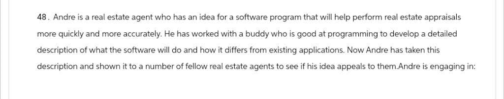 48. Andre is a real estate agent who has an idea for a software program that will help perform real estate appraisals
more quickly and more accurately. He has worked with a buddy who is good at programming to develop a detailed
description of what the software will do and how it differs from existing applications. Now Andre has taken this
description and shown it to a number of fellow real estate agents to see if his idea appeals to them.Andre is engaging in: