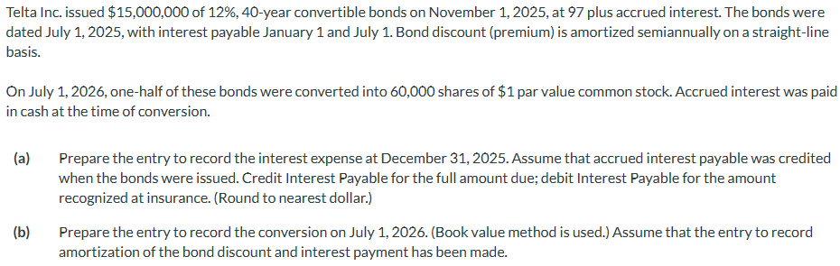 Telta Inc. issued $15,000,000 of 12%, 40-year convertible bonds on November 1, 2025, at 97 plus accrued interest. The bonds were
dated July 1, 2025, with interest payable January 1 and July 1. Bond discount (premium) is amortized semiannually on a straight-line
basis.
On July 1, 2026, one-half of these bonds were converted into 60,000 shares of $1 par value common stock. Accrued interest was paid
in cash at the time of conversion.
(a)
(b)
Prepare the entry to record the interest expense at December 31, 2025. Assume that accrued interest payable was credited
when the bonds were issued. Credit Interest Payable for the full amount due; debit Interest Payable for the amount
recognized at insurance. (Round to nearest dollar.)
Prepare the entry to record the conversion on July 1, 2026. (Book value method is used.) Assume that the entry to record
amortization of the bond discount and interest payment has been made.