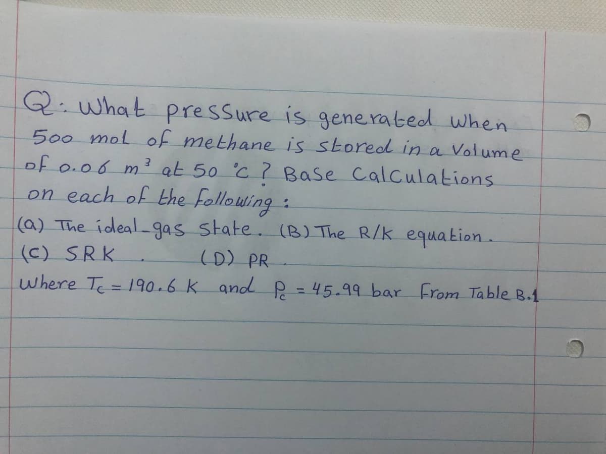 Q. what pressure is generated when
500 mol of methane is stored in a Volume
of 0.06 m3 at 50 'C ? Base Calculations
on each of the following:
(a) The ideal_gas state. (B) The R/K equation.
(c) SRK
where Te= 190.6 K and P = 45.99 bar From Table B.1
(D) PR
