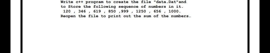 Write c++ program to create the file "data. Dat"and
to Store the following sequence of numbers in it.
120 , 346,
619 , 850 ,999 , 1250 ,
656 , 1000.
Reopen the file to print out the sum of the numbers.
