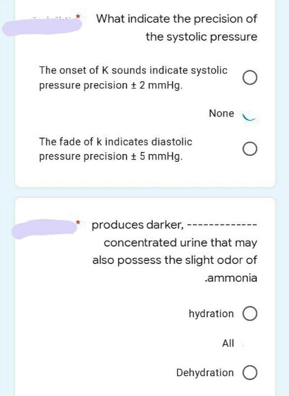 What indicate the precision of
the systolic pressure
The onset of K sounds indicate systolic
pressure precision t 2 mmHg.
None
The fade of k indicates diastolic
pressure precision ± 5 mmHg.
produces darker,
concentrated urine that may
also possess the slight odor of
.ammonia
hydration
All
Dehydration
