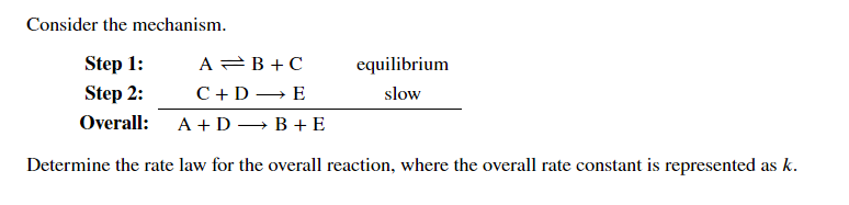 Consider the mechanism.
Step 1:
A =B + C
equilibrium
Step 2:
C+D → E
slow
Overall:
A + D — В +E
Determine the rate law for the overall reaction, where the overall rate constant is represented as k.
