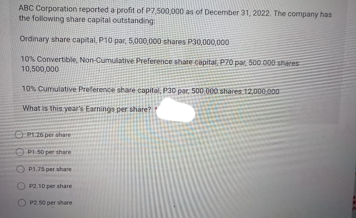 ABC Corporation reported a profit of P7,500,000 as of December 31, 2022. The company has
the following share capital outstanding:
Ordinary share capital, P10 par, 5,000,000 shares P30,000,000
10% Convertible, Non-Cumulative Preference share capital, P70 par, 500.000 shares
10,500,000
10% Cumulative Preference share capital, P30 par, 500.000 shares 12,000,000
What is this year's Earnings per share? *
P1.26 per share
P1.50 per share
P1.75 per share
P2.10 per share
P2.50 per share