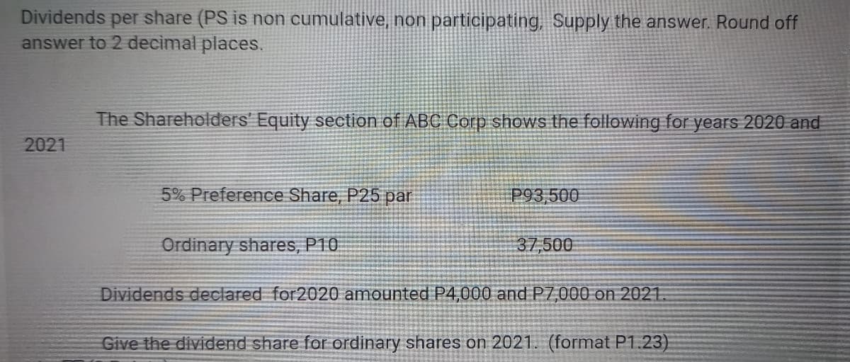 Dividends per share (PS is non cumulative, non participating, Supply the answer. Round off
answer to 2 decimal places.
2021
The Shareholders' Equity section of ABC Corp shows the following for years 2020 and
5% Preference Share, P25 par
Ordinary shares, P10
P93,500
37,500
Dividends declared for2020 amounted P4,000 and P7,000 on 2021.
Give the dividend share for ordinary shares on 2021. (format P1.23)