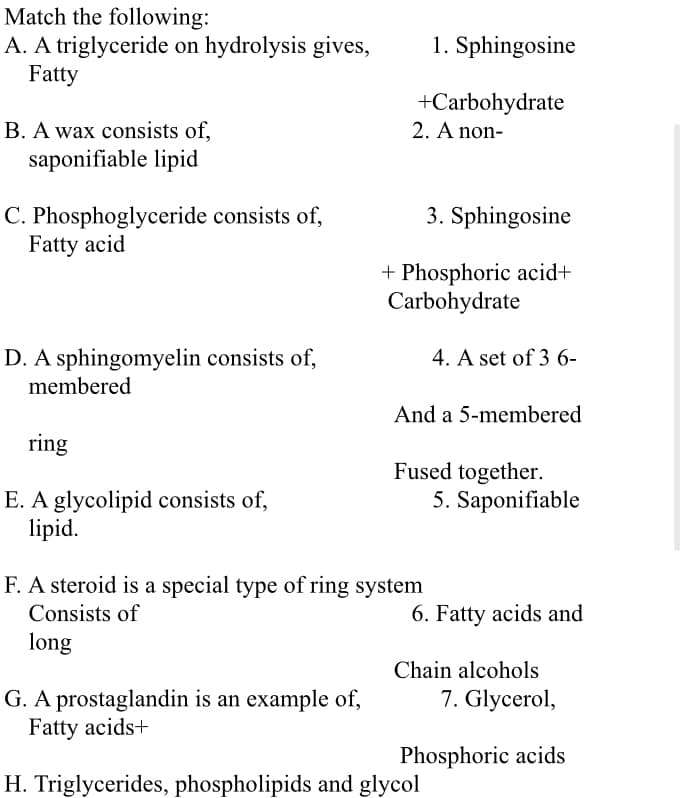Match the following:
A. A triglyceride on hydrolysis gives,
Fatty
1. Sphingosine
+Carbohydrate
2. A non-
B. A wax consists of,
saponifiable lipid
C. Phosphoglyceride consists of,
Fatty acid
3. Sphingosine
+ Phosphoric acid+
Carbohydrate
D. A sphingomyelin consists of,
membered
4. A set of 3 6-
And a 5-membered
ring
Fused together.
5. Saponifiable
E. A glycolipid consists of,
lipid.
F. A steroid is a special type of ring system
Consists of
6. Fatty acids and
long
Chain alcohols
7. Glycerol,
G. A prostaglandin is an example of,
Fatty acids+
Phosphoric acids
H. Triglycerides, phospholipids and glycol
