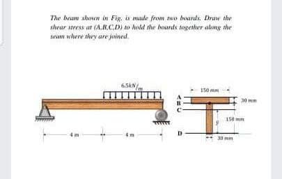 The beam shown in Fig. is made from two boards. Draw the
shear stress at (A.B.C.D) to hold the hoards together along the
seam where they are joined
6.5KN/
150 m
4m
B
D
30 mm
150 mm
30 mm