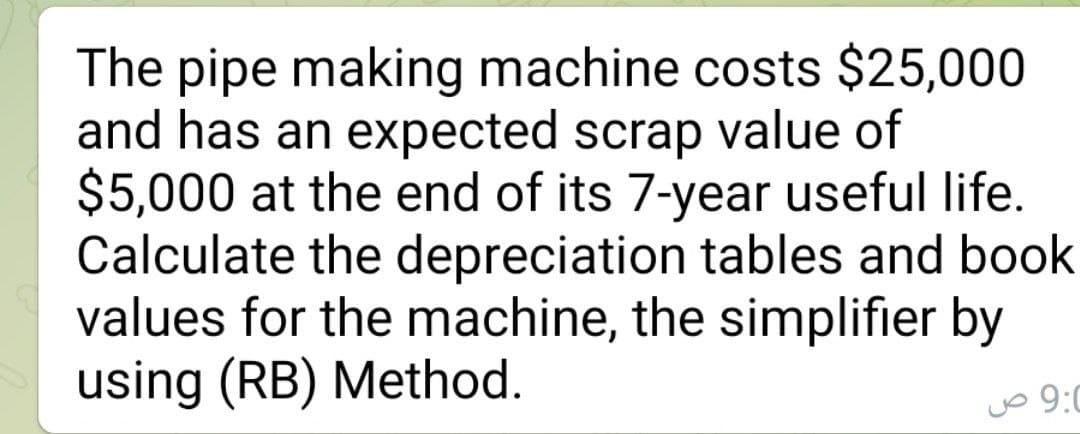 The pipe making machine costs $25,000
and has an expected scrap value of
$5,000 at the end of its 7-year useful life.
Calculate the depreciation tables and book
values for the machine, the simplifier by
using (RB) Method.
9:0
