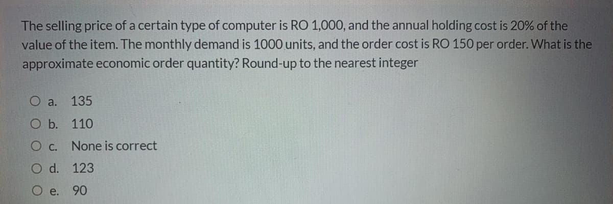The selling price of a certain type of computer is RO 1,000, and the annual holding cost is 20% of the
value of the item. The monthly demand is 1000 units, and the order cost is RO 150 per order. What is the
approximate economic order quantity? Round-up to the nearest integer
O a.
135
O b. 110
O C.
None is correct
O d. 123
O e.
90
