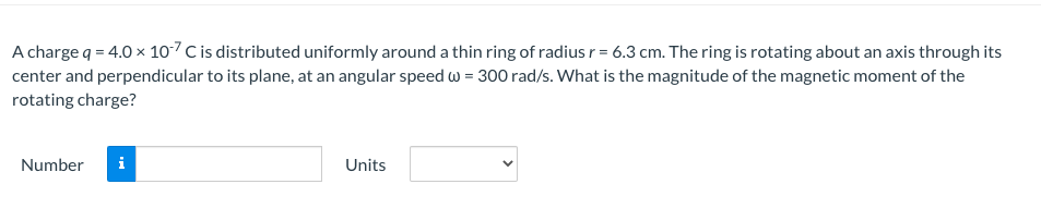 A charge q = 4.0 × 107 C is distributed uniformly around a thin ring of radius r = 6.3 cm. The ring is rotating about an axis through its
center and perpendicular to its plane, at an angular speed w = 300 rad/s. What is the magnitude of the magnetic moment of the
rotating charge?
Number i
Units