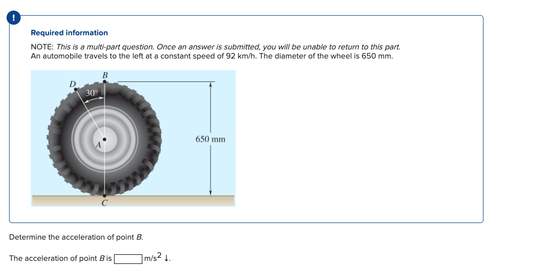 Required information
NOTE: This is a multi-part question. Once an answer is submitted, you will be unable to return to this part.
An automobile travels to the left at a constant speed of 92 km/h. The diameter of the wheel is 650 mm.
30°
B
Determine the acceleration of point B.
The acceleration of point B is
1 m/s² ↓.
650 mm
